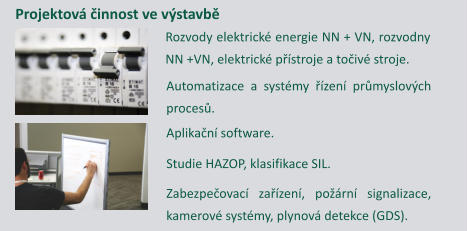 Projektov innost ve vstavb Rozvody elektrick energie NN + VN, rozvodny NN +VN, elektrick pstroje a toiv stroje. Automatizace a systmy zen prmyslovch proces. Aplikan software. Studie HAZOP, klasifikace SIL. Zabezpeovac zazen, porn signalizace, kamerov systmy, plynov detekce (GDS).